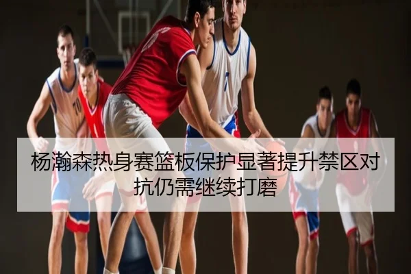 杨瀚森热身赛篮板保护显著提升禁区对抗仍需继续打磨