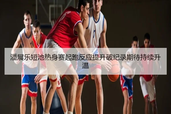 潘展乐短池热身赛起跑反应提升破纪录期待持续升温