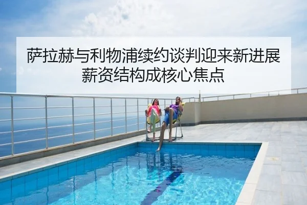 萨拉赫与利物浦续约谈判迎来新进展 薪资结构成核心焦点