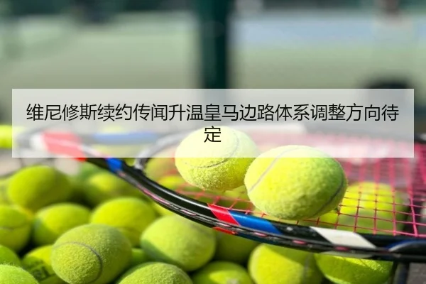 维尼修斯续约传闻升温皇马边路体系调整方向待定