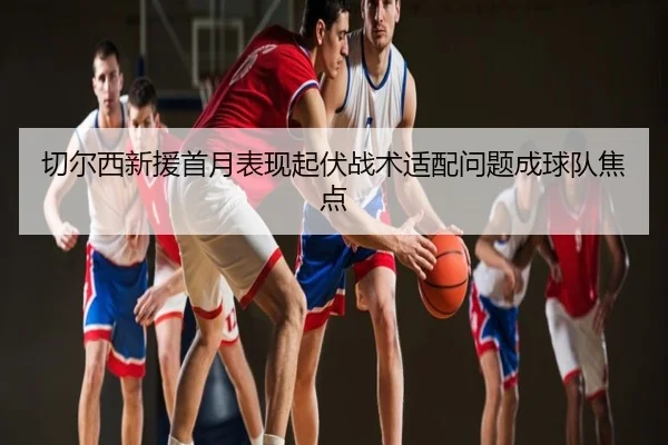 切尔西新援首月表现起伏战术适配问题成球队焦点