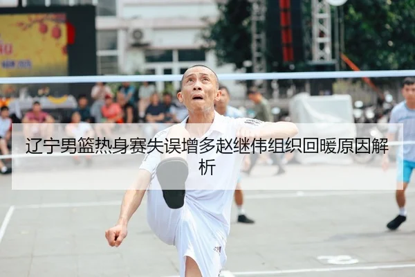 辽宁男篮热身赛失误增多赵继伟组织回暖原因解析