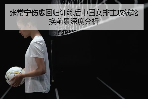 张常宁伤愈回归训练后中国女排主攻线轮换前景深度分析
