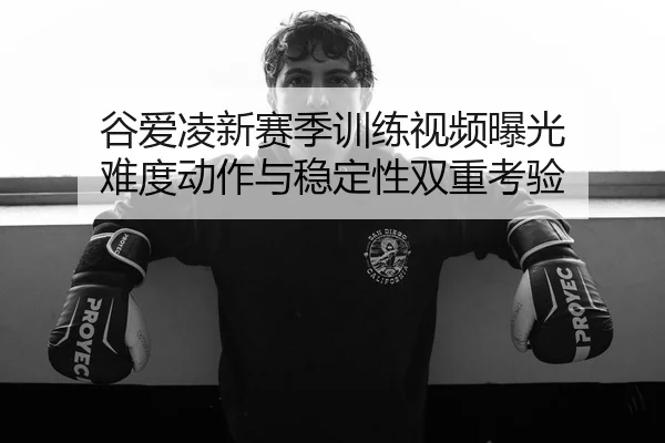 谷爱凌新赛季训练视频曝光 难度动作与稳定性双重考验