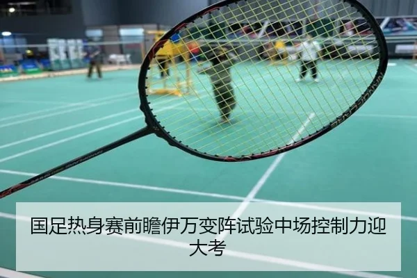 国足热身赛前瞻伊万变阵试验中场控制力迎大考