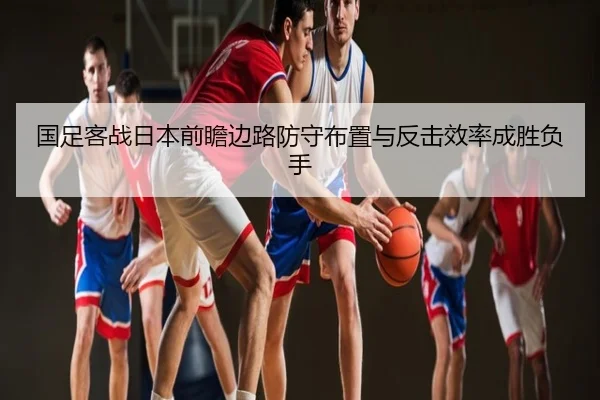 国足客战日本前瞻边路防守布置与反击效率成胜负手