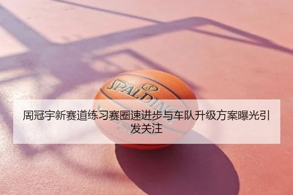 周冠宇新赛道练习赛圈速进步与车队升级方案曝光引发关注