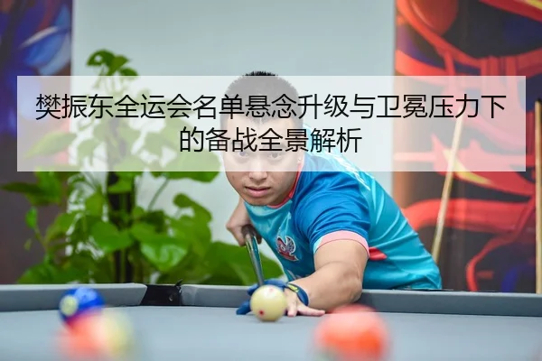 樊振东全运会名单悬念升级与卫冕压力下的备战全景解析