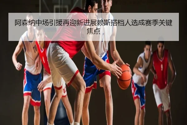 阿森纳中场引援再迎新进展赖斯搭档人选成赛季关键焦点