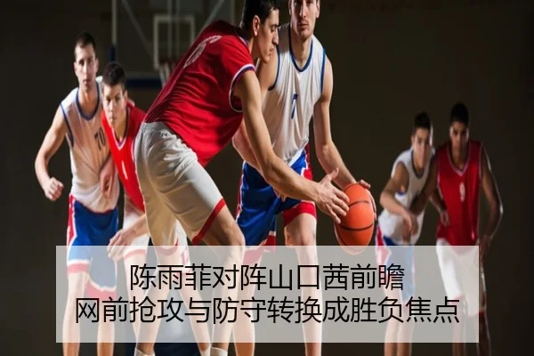 陈雨菲对阵山口茜前瞻 网前抢攻与防守转换成胜负焦点