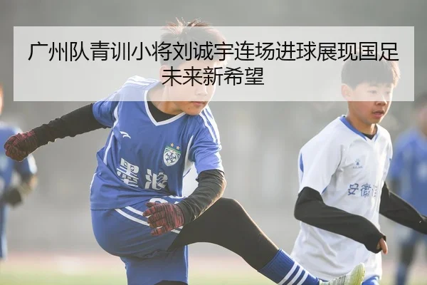 广州队青训小将刘诚宇连场进球展现国足未来新希望